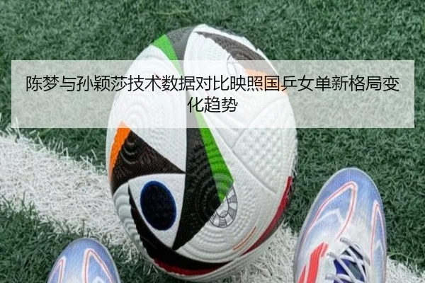 陈梦与孙颖莎技术数据对比映照国乒女单新格局变化趋势